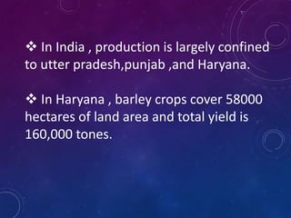  In India , production is largely confined
to utter pradesh,punjab ,and Haryana.
 In Haryana , barley crops cover 58000
hectares of land area and total yield is
160,000 tones.
 