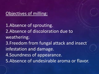 Objectives of milling:
1.Absence of sprouting.
2.Absence of discoloration due to
weathering.
3.Freedom from fungal attack and insect
infestation and damage.
4.Soundness of appearance.
5.Absence of undesirable aroma or flavor.
 