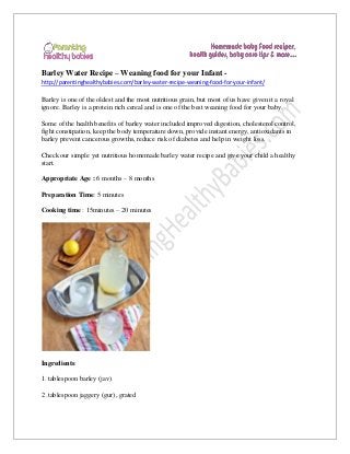 Barley Water Recipe – Weaning food for your Infant http://parentinghealthybabies.com/barley-water-recipe-weaning-food-for-your-infant/

Barley is one of the oldest and the most nutritious grain, but most of us have given it a royal
ignore. Barley is a protein rich cereal and is one of the best weaning food for your baby.
Some of the health benefits of barley water included improved digestion, cholesterol control,
fight constipation, keep the body temperature down, provide instant energy, antioxidants in
barley prevent cancerous growths, reduce risk of diabetes and help in weight loss.
Check our simple yet nutritious homemade barley water recipe and give your child a healthy
start.
Appropriate Age : 6 months – 8 months
Preparation Time: 5 minutes
Cooking time : 15minutes – 20 minutes

Ingredients:
1. tablespoon barley (jav)
2 .tablespoon jaggery (gur), grated

 