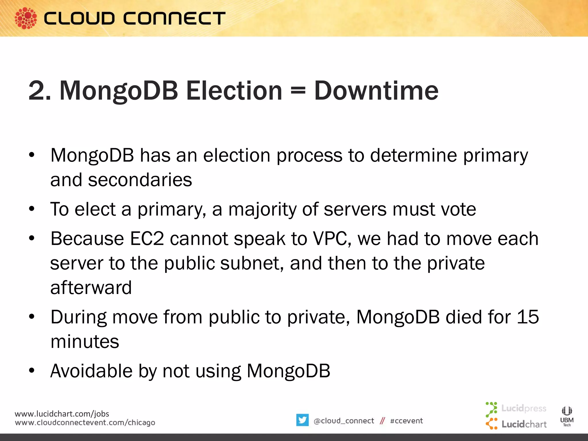 2. MongoDB Election = Downtime
• MongoDB has an election process to determine primary
and secondaries
• To elect a primary, a majority of servers must vote
• Because EC2 cannot speak to VPC, we had to move each
server to the public subnet, and then to the private
afterward
• During move from public to private, MongoDB died for 15
minutes
• Avoidable by not using MongoDB
www.lucidchart.com/jobs

 