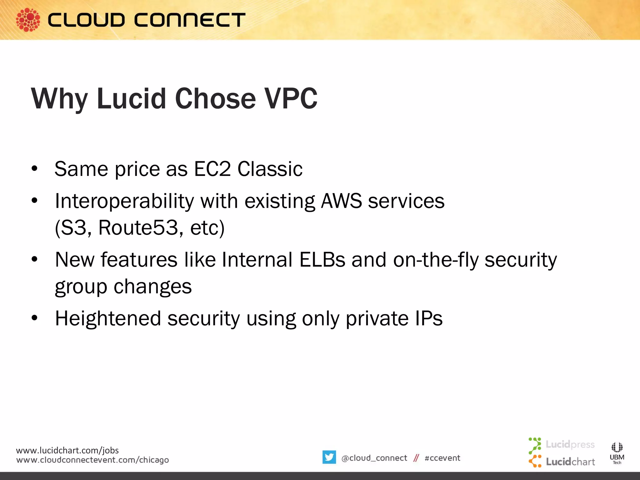 Why Lucid Chose VPC
• Same price as EC2 Classic
• Interoperability with existing AWS services
(S3, Route53, etc)
• New features like Internal ELBs and on-the-fly security
group changes
• Heightened security using only private IPs

www.lucidchart.com/jobs

 