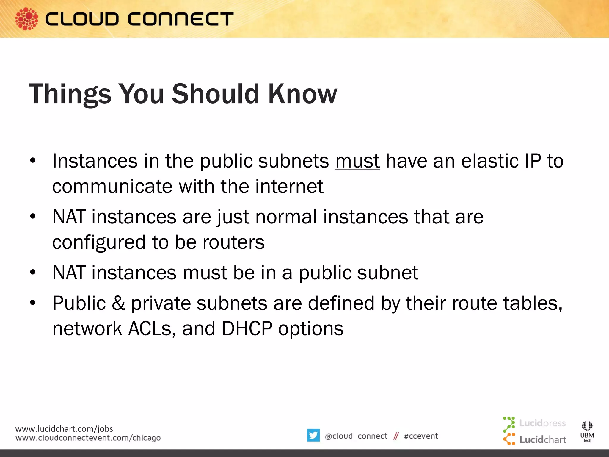 Things You Should Know
• Instances in the public subnets must have an elastic IP to
communicate with the internet
• NAT instances are just normal instances that are
configured to be routers
• NAT instances must be in a public subnet
• Public & private subnets are defined by their route tables,
network ACLs, and DHCP options

www.lucidchart.com/jobs

 