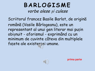 BARLOGISME
vorbe alese și culese
Scriitorul francez Basile Barlot, de origină
română (Vasile Bârlogeanu), este un representant al
unui gen literar mai puțin obișnuit - aforismul exprimând cu un minimum de cuvinte câteva din
multiplele fațete ale existenței umane.

prima parte

 