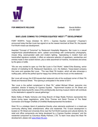 FOR IMMEDIATE RELEASE                                         Contact:       Randa McMinn
                                                                             214-561-6007


     BAR LOUIE COMING TO CYPRESS EQUITIES’ WEST 7TH DEVELOPMENT

FORT WORTH, Texas (October 18, 2011) – Cypress Equities companies* (“Cypress”)
announced today that Bar Louie has signed on as the newest merchant at West 7th, the popular
Fort Worth mixed-use development.

Awarded "Concept of Tomorrow" by Restaurant Hospitality Magazine, Bar Louie is a casual
neighborhood placethatfeatures warm, upbeat surroundings with contemporary photography,
mosaic tiling, wood-paneled walls and modern lighting. Specializing in modern food and
handcrafted signature cocktails, it offers an extensive selection of appetizers, sandwiches and
entrees made in their scratch kitchen, plus a wide assortment of martinis, microbrews and wines
by the glass or bottle.

“We are very excited to open our first Bar Louie in Fort Worth,” stated Erika Buesing, senior
director of marketing for BL Restaurant Operations, LLC, the Addison, Texas-based company
that owns and operates Bar Louie. “The new West 7th location, which will also showcase a
rooftop patio, will be the perfect spot for happy hour drinks and live music on the weekends.”

Bar Louie will occupy the 6,503-square-feet restaurant site at the southeast corner of West 7th
Street and Norwood Street. The opening is anticipated in the winter of 2011.

“Bar Louie is the perfect complement to West 7th,” added Michael Wheat, executive vice
president, director of leasing for Cypress Equities. “Itsprominent location on 7th Street and
rooftop deck featuring terrific views of the architecturally stunning museum district will contribute
to the destination’s appeal for casual gatherings.”

Myles Kelley of Realty Ventures and Greg Bracchi of Edge Realty Partners represented the
tenant during lease negotiations, while Chris Thomas and David Thomas of The Retail
Connection and Rodger Chieffalo of Chieffalo Realtyrepresented the landlord.

West 7th is a strategic blend of pedestrian-friendly urban elements positioned in a mixed-use
community offering retail, entertainment, office and residential. The 13-acre development is
located on 7th Street and University Drive near the Fort Worth business and cultural districts. Its
retail and office components are being developed by a Cypress Equities company* and the
residential component by Columbus Realty Partners, LTD. To learn more about the West 7th
development, please visit www.West-7th.com.
 