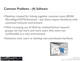 Common Problems - (4) Software

• Pipelines created for linking together common tools (BWA/
 NovoAlign/GATK/Annovar) - but these require familiarity with
 command line/unix environment
• With increasing use of NGS by medical/clinical research
 groups, we had more and more users who were not
 comfortable in a unix environment
• Solutions: train users or develop non-unix-based interfaces




                                                                                     M. Michael Barmada
                                                                          Department of Human Genetics
                                                  Graduate School of Public Health, University of Pittsburgh
 