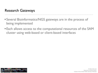 Research Gateways

• Several Bioinformatics/NGS gateways are in the process of
 being implemented
• Each allows access to the computational resources of the SAM
 cluster using web-based or client-based interfaces




                                                                                    M. Michael Barmada
                                                                         Department of Human Genetics
                                                 Graduate School of Public Health, University of Pittsburgh
 