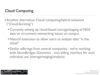 Cloud Computing

• Another alternative: Cloud computing/hybrid solutions
 (“Cloud-bursting”)
  • Currently setting up cloud-based storage/staging of NGS
   data to circumvent networking issues on campus
  • Natural extension to allow users to analyze data “in the
   cloud”
  • Similar offerings from several companies - we’re working
   with SevenBridges Genomics - nice billing interface for each
   individual use (storage/staging/analysis)


                                                                                     M. Michael Barmada
                                                                          Department of Human Genetics
                                                  Graduate School of Public Health, University of Pittsburgh
 