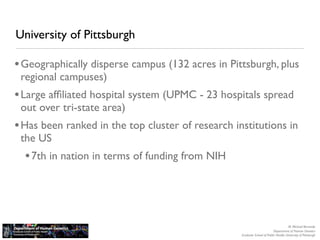 University of Pittsburgh

• Geographically disperse campus (132 acres in Pittsburgh, plus
 regional campuses)
• Large afﬁliated hospital system (UPMC - 23 hospitals spread
 out over tri-state area)
• Has been ranked in the top cluster of research institutions in
 the US
  • 7th in nation in terms of funding from NIH



                                                                                      M. Michael Barmada
                                                                           Department of Human Genetics
                                                   Graduate School of Public Health, University of Pittsburgh
 