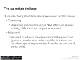 The last analysis challenge

• Even after ﬁxing all of these issues, two major hurdles remain
   • Community
      • Organizing and coordinating all NGS efforts on campus
      would greatly speed up the pace of research
  • Education!
     • We need to educate clinicians and clinical-support staff
      (genetic counselors) to understand the limitations and
      the advantages of sequence data from the perspective of
      clinical utility


                                                                                      M. Michael Barmada
                                                                           Department of Human Genetics
                                                   Graduate School of Public Health, University of Pittsburgh
 