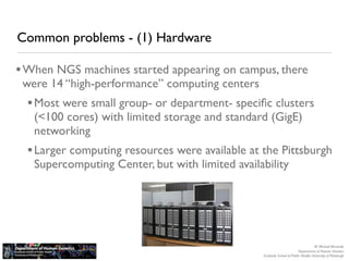 Common problems - (1) Hardware

• When NGS machines started appearing on campus, there
 were 14 “high-performance” computing centers
  • Most were small group- or department- speciﬁc clusters
   (<100 cores) with limited storage and standard (GigE)
   networking
  • Larger computing resources were available at the Pittsburgh
   Supercomputing Center, but with limited availability




                                                                                    M. Michael Barmada
                                                                         Department of Human Genetics
                                                 Graduate School of Public Health, University of Pittsburgh
 