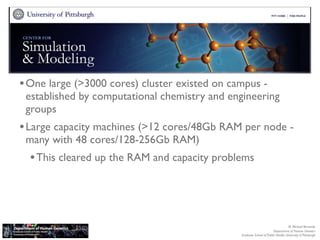 Center for Simulation and Modeling (SAM)


• One large (>3000 cores) cluster existed on campus -
 established by computational chemistry and engineering
 groups
• Large capacity machines (>12 cores/48Gb RAM per node -
 many with 48 cores/128-256Gb RAM)
  • This cleared up the RAM and capacity problems



                                                                                  M. Michael Barmada
                                                                       Department of Human Genetics
                                               Graduate School of Public Health, University of Pittsburgh
 