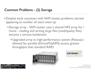 Common Problems - (2) Storage

• Despite early successes with SAM cluster, problems started
 appearing as number of users went up
  • Storage array - SAM cluster uses a shared NFS array for /
   home - reading and writing large ﬁles (read/quality ﬁles)
   became a serious bottleneck
    • Upgraded array to high-performance system (Panasas) -
      allowed for parallel (DirectFS/pNFS) access, greater
      throughput than standard RAID




                                                                                     M. Michael Barmada
                                                                          Department of Human Genetics
                                                  Graduate School of Public Health, University of Pittsburgh
 