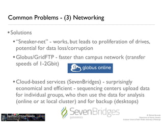 Common Problems - (3) Networking

• Solutions
   • “Sneaker-net” - works, but leads to proliferation of drives,
   potential for data loss/corruption
  • Globus/GridFTP - faster than campus network (transfer
   speeds of 1-2Gbit)


  • Cloud-based services (SevenBridges) - surprisingly
   economical and efﬁcient - sequencing centers upload data
   for individual groups, who then use the data for analysis
   (online or at local cluster) and for backup (desktops)

                                                                                       M. Michael Barmada
                                                                            Department of Human Genetics
                                                    Graduate School of Public Health, University of Pittsburgh
 