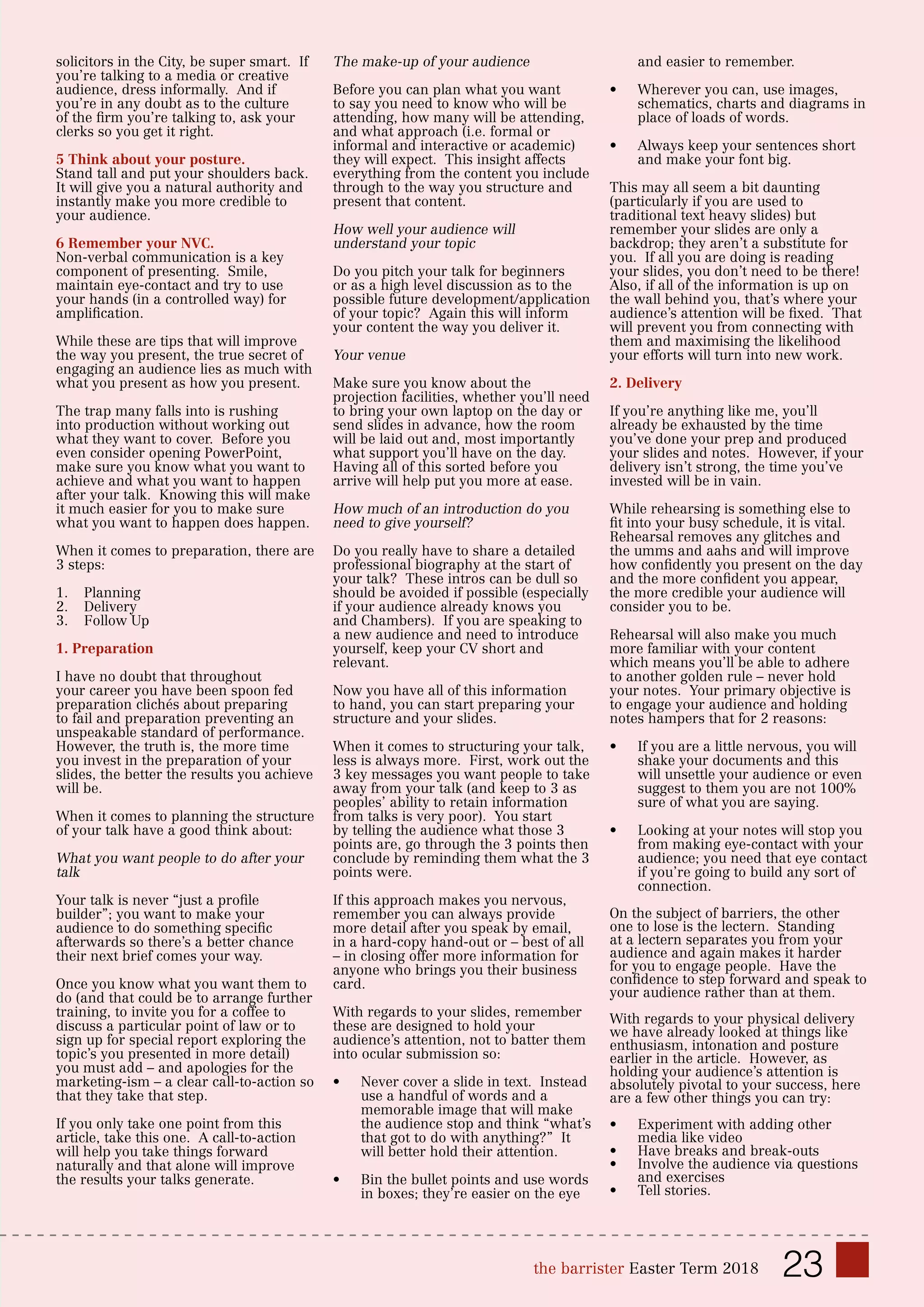 23the barrister Easter Term 2018
solicitors in the City, be super smart. If
you’re talking to a media or creative
audience, dress informally. And if
you’re in any doubt as to the culture
of the firm you’re talking to, ask your
clerks so you get it right.
5 Think about your posture.
Stand tall and put your shoulders back.
It will give you a natural authority and
instantly make you more credible to
your audience.
6 Remember your NVC.
Non-verbal communication is a key
component of presenting. Smile,
maintain eye-contact and try to use
your hands (in a controlled way) for
amplification.
While these are tips that will improve
the way you present, the true secret of
engaging an audience lies as much with
what you present as how you present.
The trap many falls into is rushing
into production without working out
what they want to cover. Before you
even consider opening PowerPoint,
make sure you know what you want to
achieve and what you want to happen
after your talk. Knowing this will make
it much easier for you to make sure
what you want to happen does happen.
When it comes to preparation, there are
3 steps:
1.	 Planning
2.	 Delivery
3.	 Follow Up
1. Preparation
I have no doubt that throughout
your career you have been spoon fed
preparation clichés about preparing
to fail and preparation preventing an
unspeakable standard of performance.
However, the truth is, the more time
you invest in the preparation of your
slides, the better the results you achieve
will be.
When it comes to planning the structure
of your talk have a good think about:
What you want people to do after your
talk
Your talk is never “just a profile
builder”; you want to make your
audience to do something specific
afterwards so there’s a better chance
their next brief comes your way.
Once you know what you want them to
do (and that could be to arrange further
training, to invite you for a coffee to
discuss a particular point of law or to
sign up for special report exploring the
topic’s you presented in more detail)
you must add – and apologies for the
marketing-ism – a clear call-to-action so
that they take that step.
If you only take one point from this
article, take this one. A call-to-action
will help you take things forward
naturally and that alone will improve
the results your talks generate.
The make-up of your audience
Before you can plan what you want
to say you need to know who will be
attending, how many will be attending,
and what approach (i.e. formal or
informal and interactive or academic)
they will expect. This insight affects
everything from the content you include
through to the way you structure and
present that content.
How well your audience will
understand your topic
Do you pitch your talk for beginners
or as a high level discussion as to the
possible future development/application
of your topic? Again this will inform
your content the way you deliver it.
Your venue
Make sure you know about the
projection facilities, whether you’ll need
to bring your own laptop on the day or
send slides in advance, how the room
will be laid out and, most importantly
what support you’ll have on the day.
Having all of this sorted before you
arrive will help put you more at ease.
How much of an introduction do you
need to give yourself?
Do you really have to share a detailed
professional biography at the start of
your talk? These intros can be dull so
should be avoided if possible (especially
if your audience already knows you
and Chambers). If you are speaking to
a new audience and need to introduce
yourself, keep your CV short and
relevant.
Now you have all of this information
to hand, you can start preparing your
structure and your slides.
When it comes to structuring your talk,
less is always more. First, work out the
3 key messages you want people to take
away from your talk (and keep to 3 as
peoples’ ability to retain information
from talks is very poor). You start
by telling the audience what those 3
points are, go through the 3 points then
conclude by reminding them what the 3
points were.
If this approach makes you nervous,
remember you can always provide
more detail after you speak by email,
in a hard-copy hand-out or – best of all
– in closing offer more information for
anyone who brings you their business
card.
With regards to your slides, remember
these are designed to hold your
audience’s attention, not to batter them
into ocular submission so:
•	 Never cover a slide in text. Instead
use a handful of words and a
memorable image that will make
the audience stop and think “what’s
that got to do with anything?” It
will better hold their attention.
•	 Bin the bullet points and use words
in boxes; they’re easier on the eye
and easier to remember.
•	 Wherever you can, use images,
schematics, charts and diagrams in
place of loads of words.
•	 Always keep your sentences short
and make your font big.
This may all seem a bit daunting
(particularly if you are used to
traditional text heavy slides) but
remember your slides are only a
backdrop; they aren’t a substitute for
you. If all you are doing is reading
your slides, you don’t need to be there!
Also, if all of the information is up on
the wall behind you, that’s where your
audience’s attention will be fixed. That
will prevent you from connecting with
them and maximising the likelihood
your efforts will turn into new work.
2. Delivery
If you’re anything like me, you’ll
already be exhausted by the time
you’ve done your prep and produced
your slides and notes. However, if your
delivery isn’t strong, the time you’ve
invested will be in vain.
While rehearsing is something else to
fit into your busy schedule, it is vital.
Rehearsal removes any glitches and
the umms and aahs and will improve
how confidently you present on the day
and the more confident you appear,
the more credible your audience will
consider you to be.
Rehearsal will also make you much
more familiar with your content
which means you’ll be able to adhere
to another golden rule – never hold
your notes. Your primary objective is
to engage your audience and holding
notes hampers that for 2 reasons:
•	 If you are a little nervous, you will
shake your documents and this
will unsettle your audience or even
suggest to them you are not 100%
sure of what you are saying.
•	 Looking at your notes will stop you
from making eye-contact with your
audience; you need that eye contact
if you’re going to build any sort of
connection.
On the subject of barriers, the other
one to lose is the lectern. Standing
at a lectern separates you from your
audience and again makes it harder
for you to engage people. Have the
confidence to step forward and speak to
your audience rather than at them.
With regards to your physical delivery
we have already looked at things like
enthusiasm, intonation and posture
earlier in the article. However, as
holding your audience’s attention is
absolutely pivotal to your success, here
are a few other things you can try:
•	 Experiment with adding other
media like video
•	 Have breaks and break-outs
•	 Involve the audience via questions
and exercises
•	 Tell stories.
 