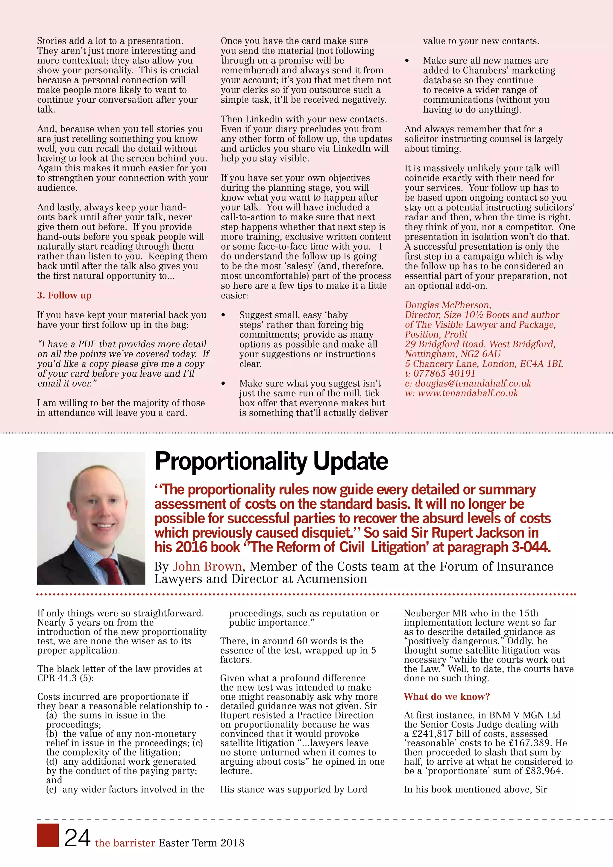 24 the barrister Easter Term 2018
Stories add a lot to a presentation.
They aren’t just more interesting and
more contextual; they also allow you
show your personality. This is crucial
because a personal connection will
make people more likely to want to
continue your conversation after your
talk.
And, because when you tell stories you
are just retelling something you know
well, you can recall the detail without
having to look at the screen behind you.
Again this makes it much easier for you
to strengthen your connection with your
audience.
And lastly, always keep your hand-
outs back until after your talk, never
give them out before. If you provide
hand-outs before you speak people will
naturally start reading through them
rather than listen to you. Keeping them
back until after the talk also gives you
the first natural opportunity to...
3. Follow up
If you have kept your material back you
have your first follow up in the bag:
“I have a PDF that provides more detail
on all the points we’ve covered today. If
you’d like a copy please give me a copy
of your card before you leave and I’ll
email it over.”
I am willing to bet the majority of those
in attendance will leave you a card.
Once you have the card make sure
you send the material (not following
through on a promise will be
remembered) and always send it from
your account; it’s you that met them not
your clerks so if you outsource such a
simple task, it’ll be received negatively.
Then Linkedin with your new contacts.
Even if your diary precludes you from
any other form of follow up, the updates
and articles you share via LinkedIn will
help you stay visible.
If you have set your own objectives
during the planning stage, you will
know what you want to happen after
your talk. You will have included a
call-to-action to make sure that next
step happens whether that next step is
more training, exclusive written content
or some face-to-face time with you. I
do understand the follow up is going
to be the most ‘salesy’ (and, therefore,
most uncomfortable) part of the process
so here are a few tips to make it a little
easier:
•	 Suggest small, easy ‘baby
steps’ rather than forcing big
commitments; provide as many
options as possible and make all
your suggestions or instructions
clear.
•	 Make sure what you suggest isn’t
just the same run of the mill, tick
box offer that everyone makes but
is something that’ll actually deliver
value to your new contacts.
•	 Make sure all new names are
added to Chambers’ marketing
database so they continue
to receive a wider range of
communications (without you
having to do anything).
And always remember that for a
solicitor instructing counsel is largely
about timing.
It is massively unlikely your talk will
coincide exactly with their need for
your services. Your follow up has to
be based upon ongoing contact so you
stay on a potential instructing solicitors’
radar and then, when the time is right,
they think of you, not a competitor. One
presentation in isolation won’t do that.
A successful presentation is only the
first step in a campaign which is why
the follow up has to be considered an
essential part of your preparation, not
an optional add-on.
Douglas McPherson,
Director, Size 10½ Boots and author
of The Visible Lawyer and Package,
Position, Profit
29 Bridgford Road, West Bridgford,
Nottingham, NG2 6AU
5 Chancery Lane, London, EC4A 1BL
t: 077865 40191
e: douglas@tenandahalf.co.uk
w: www.tenandahalf.co.uk
Proportionality Update
“The proportionality rules now guide every detailed or summary
assessment of costs on the standard basis. It will no longer be
possible for successful parties to recover the absurd levels of costs
which previously caused disquiet.” So said Sir Rupert Jackson in
his 2016 book ‘’The Reform of Civil Litigation’ at paragraph 3-044.
By John Brown, Member of the Costs team at the Forum of Insurance
Lawyers and Director at Acumension
If only things were so straightforward.
Nearly 5 years on from the
introduction of the new proportionality
test, we are none the wiser as to its
proper application.
The black letter of the law provides at
CPR 44.3 (5):
Costs incurred are proportionate if
they bear a reasonable relationship to -
(a) the sums in issue in the
proceedings;
(b) the value of any non-monetary
relief in issue in the proceedings; (c)
the complexity of the litigation;
(d) any additional work generated
by the conduct of the paying party;
and
(e) any wider factors involved in the
proceedings, such as reputation or
public importance.”
There, in around 60 words is the
essence of the test, wrapped up in 5
factors.
Given what a profound difference
the new test was intended to make
one might reasonably ask why more
detailed guidance was not given. Sir
Rupert resisted a Practice Direction
on proportionality because he was
convinced that it would provoke
satellite litigation “...lawyers leave
no stone unturned when it comes to
arguing about costs” he opined in one
lecture.
His stance was supported by Lord
Neuberger MR who in the 15th
implementation lecture went so far
as to describe detailed guidance as
“positively dangerous.” Oddly, he
thought some satellite litigation was
necessary “while the courts work out
the Law.” Well, to date, the courts have
done no such thing.
What do we know?
At first instance, in BNM V MGN Ltd
the Senior Costs Judge dealing with
a £241,817 bill of costs, assessed
‘reasonable’ costs to be £167,389. He
then proceeded to slash that sum by
half, to arrive at what he considered to
be a ‘proportionate’ sum of £83,964.
In his book mentioned above, Sir
 