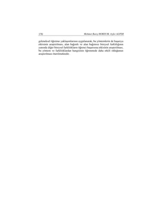 170                                        Mehmet Barış HORZUM, Ayfer ALPER

geleneksel öğretme yaklaşımlarının uygulanarak, bu yöntemlerin de başarıya
etkisinin araştırılması, alan bağımlı ve alan bağımsız bireysel farklılığının
yanında diğer bireysel farklılıkların öğrenci başarısına etkisinin araştırılması,
bu yöntem ve farklılıklardan hangisinin öğrenmede daha etkili olduğunun
araştırılması önerilmektedir.
 