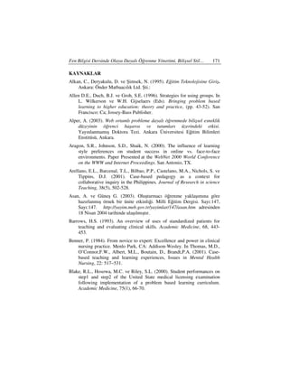 Fen Bilgisi Dersinde Olaya Dayalı Öğrenme Yönetimi, Bilişsel Stil…       171

KAYNAKLAR
Alkan, C., Deryakulu, D. ve Şimsek, N. (1995). Eğitim Teknolojisine Giriş.
    Ankara: Önder Matbaacılık Ltd. Şti.:
Allen D.E., Duch, B.J. ve Groh, S.E. (1996). Strategies for using groups. In
    L. Wilkerson ve W.H. Gijselaers (Eds). Bringing problem based
    learning to higher education: theory and practice, (pp. 43-52). San
    Francisco: Ca; Jossey-Bass Publisher.
Alper, A. (2003). Web ortamlı probleme dayalı öğrenmede bilişsel esneklik
    düzeyinin öğrenci başarısı ve tutumları üzerindeki etkisi.
    Yayınlanmamış Doktora Tezi. Ankara Üniversitesi Eğitim Bilimleri
    Enstitüsü, Ankara.
Aragon, S.R., Johnson, S.D., Shaik, N. (2000). The influence of learning
    style preferences on student success in online vs. face-to-face
    environments. Paper Presented at the WebNet 2000 World Conference
    on the WWW and Internet Proceedings. San Antonio, TX.
Arellano, E.L., Barcenal, T.L., Bilbao, P.P., Castelano, M.A., Nichols, S. ve
     Tippins, D.J. (2001). Case-based pedagogy as a context for
     collaborative inquiry in the Philippines. Journal of Research in science
     Teaching, 38(5), 502-528.
Asan, A. ve Güneş G. (2003). Oluşturmacı öğrenme yaklaşımına göre
    hazırlanmış örnek bir ünite etkinliği. Milli Eğitim Dergisi. Sayı:147,
    Sayı:147. http://yayim.meb.gov.tr/yayimlar/147/asan.htm adresinden
    18 Nisan 2004 tarihinde ulaşılmıştır.
Barrows, H.S. (1993). An overview of uses of standardized patients for
    teaching and evaluating clinical skills. Academic Medicine, 68, 443-
    453.
Benner, P. (1984). From novice to expert: Excellence and power in clinical
    nursing practice. Menlo Park, CA: Addison-Wesley. In Thomas, M.D.,
    O’Connor,F.W., Albert, M.L., Boutain, D., Brandt,P.A. (2001). Case-
    based teaching and learning experiences, Issues in Mental Health
    Nursing, 22: 517–531.
Blake, R.L., Hosowa, M.C. ve Riley, S.L. (2000). Student performances on
    step1 and step2 of the United State medical licensing examination
    following implementation of a problem based learning curriculum.
    Academic Medicine, 75(1), 66-70.
 