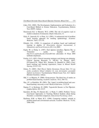 Fen Bilgisi Dersinde Olaya Dayalı Öğrenme Yönetimi, Bilişsel Stil…       173

Çakır, Ö.S. (2002). The Development, Implementation and Evaluation of a
    Case-Based Method in Science Education. Yayınlanmamış Doktora
    Tezi, ODTÜ, Ankara.
Drummond, R.J. ve Mcintire, W.G. (1996). The role of cognitive style in
   student evaluation of instruction. Higher Education, 31.
Dyke, P., Jamrozik, K. ve Plant, A.J. (2001). A randomized trial of problem
   based learning approach for teaching epidemiology. Academic
   Medicine. 76(4), 373-379.
Elshafei, D.L. (1999). A comparison of problem based and traditional
    learning in algebra. II. Dissertation abstract international, A
    (Humanistic and Social Sciences), 60 (1-A), 0085.
Ergün, M. ve Özdaş A. (1997). Özel öğretim metodları, Öğretim lke ve
    Yöntemleri              içinde,            stanbul           1997.
    http://www.egitim.aku.edu.tr/metod03.htm adresinden 18 Nisan 2004
    tarihinde ulaşılmıştır.
Fowler, L.P. (1997). Clinical reasoning strategies used during care planning.
    Clinical Nursing Research, 6, 349-361. In Thomas, M.D.,
    O’Connor,F.W., Albert, M.L., Boutain, D., Brandt,P.A. (2001). Case-
    based teaching and learning experiences, Issues in Mental Health
    Nursing, 22:517–531.
Güney, N. (2003). Okul Öncesi Eğitim Kurumuna Devam Eden 5-6 yaş
   grubu çocukların bilişsel üslupları ile oyun davranışları arasındaki
   ilişkinin incelenmesi. Yayınlanmamış Yüksek Lisans Tezi. A.Ü. Eğitim
   Bilimleri Enstitüsü. Ankara.
Hak, T. ve Maguire, P. (2000). Group process: The black box of studies on
    problem based learning. Academic medicine, 75(7), 769-772.
Hay, J.P. ve Katsikitis, M. (2001). The `expert' in problem-based and case-
    based learning: necessary or not? Medical Education. 35,22-26
Kaptan, F. ve Korkmaz, H. (2000). Yapısalcılık Kuramı ve Fen Öğretimi.
    Çağdaş Eğitim, 265, 22-27.
Katsikitis, M. Hay, P.J, Barrett, R.J., ve Wade, T. (2002). Problem- Versus
    Case-based Approaches in Teaching Medical Students about Eating
    Disorders: a controlled comparison. Educational Psychology, 22(3).
Kaufman, D.M. ve Mann, K.V. (1996). Comparing students’ attitude in
    problem based and conventional curricula. Academic Medicine, 71(10),
    1096-1999.
 