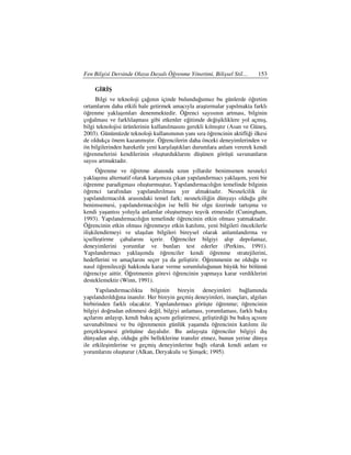 Fen Bilgisi Dersinde Olaya Dayalı Öğrenme Yönetimi, Bilişsel Stil…           153

     GRŞ
     Bilgi ve teknoloji çağının içinde bulunduğumuz bu günlerde öğretim
ortamlarını daha etkili hale getirmek amacıyla araştırmalar yapılmakta farklı
öğrenme yaklaşımları denenmektedir. Öğrenci sayısının artması, bilginin
çoğalması ve farklılaşması gibi etkenler eğitimde değişikliklere yol açmış,
bilgi teknolojisi ürünlerinin kullanılmasını gerekli kılmıştır (Asan ve Güneş,
2003). Günümüzde teknoloji kullanımının yanı sıra öğrencinin aktifliği ilkesi
de oldukça önem kazanmıştır. Öğrencilerin daha önceki deneyimlerinden ve
ön bilgilerinden hareketle yeni karşılaştıkları durumlara anlam vererek kendi
öğrenmelerini kendilerinin oluşturduklarını düşünen görüşü savunanların
sayısı artmaktadır.
      Öğrenme ve öğretme alanında uzun yıllardır benimsenen nesnelci
yaklaşıma alternatif olarak karşımıza çıkan yapılandırmacı yaklaşım, yeni bir
öğrenme paradigması oluşturmuştur. Yapılandırmacılığın temelinde bilginin
öğrenci tarafından yapılandırılması yer almaktadır. Nesnelcilik ile
yapılandırmacılık arasındaki temel fark; nesnelciliğin dünyayı olduğu gibi
benimsemesi, yapılandırmacılığın ise belli bir olgu üzerinde tartışma ve
kendi yaşantısı yoluyla anlamlar oluşturmayı teşvik etmesidir (Cuningham,
1993). Yapılandırmacılığın temelinde öğrencinin etkin olması yatmaktadır.
Öğrencinin etkin olması öğrenmeye etkin katılımı, yeni bilgileri öncekilerle
ilişkilendirmeyi ve ulaşılan bilgileri bireysel olarak anlamlandırma ve
içselleştirme çabalarını içerir. Öğrenciler bilgiyi alıp depolamaz,
deneyimlerini yorumlar ve bunları test ederler (Perkins, 1991).
Yapılandırmacı yaklaşımda öğrenciler kendi öğrenme stratejilerini,
hedeflerini ve amaçlarını seçer ya da geliştirir. Öğrenmenin ne olduğu ve
nasıl öğrenileceği hakkında karar verme sorumluluğunun büyük bir bölümü
öğrenciye aittir. Öğretmenin görevi öğrencinin yapmaya karar verdiklerini
desteklemektir (Winn, 1991).
     Yapılandırmacılıkta bilginin bireyin deneyimleri bağlamında
yapılandırıldığına inanılır. Her bireyin geçmiş deneyimleri, inançları, algıları
birbirinden farklı olacaktır. Yapılandırmacı görüşte öğrenme; öğrencinin
bilgiyi doğrudan edinmesi değil, bilgiyi anlaması, yorumlaması, farklı bakış
açılarını anlayıp, kendi bakış açısını geliştirmesi, geliştirdiği bu bakış açısını
savunabilmesi ve bu öğrenmenin günlük yaşamda öğrencinin katılımı ile
gerçekleşmesi görüşüne dayalıdır. Bu anlayışta öğrenciler bilgiyi dış
dünyadan alıp, olduğu gibi belleklerine transfer etmez, bunun yerine dünya
ile etkileşimlerine ve geçmiş deneyimlerine bağlı olarak kendi anlam ve
yorumlarını oluşturur (Alkan, Deryakulu ve Şimşek; 1995).
 