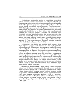 154                                      Mehmet Barış HORZUM, Ayfer ALPER

     Yapılandırmacı yaklaşım fen öğretimi ve öğreniminde, öğrenenlerin
gelişimi açısından kavramsal değişimlerin nasıl olduğunu tartışmak için
güçlü bir model oluşturur. Koegh ve Naylor, günümüzde eğitim literatüründe
özellikle fen eğitiminde program materyallerinin bu yaklaşım ve ilkeleri
dikkate alınarak hazırlandığını belirtmektedir (akt: Kaptan ve Korkmaz,
2000). Bilgi çağının yaşandığı günümüzde eğitim sistemimizde temel amaç,
öğrencilerimize mevcut bilgileri aktarmaktan çok bilgiye ulaşma becerilerini
kazandırmak olmalıdır. Bu ise üst düzey zihinsel süreç becerileriyle yani
ezberden çok kavrayarak öğrenme, karşılaşılan yeni durumlarla ilgili
problemleri çözebilme ve bilimsel yöntemin süreç becerilerini gerektirir. Bu
özelliklerin kazandırıldığı derslerin başında fen dersleri gelir (Korkmaz ve
Kaptan, 2001) ABD Araştırma Konseyi de Fen eğitiminin, bilinen kurallar
ve teorileri çalışmaktan daha fazlasına ihtiyacı olduğunu; Psikoloji, Felsefe,
Sosyoloji ve Tarih bilimi derslerinden daha farklı işlenmesi gerektiğini
belirtmektedir (National Research Council, 1996).
     Yapılandırmacı Fen öğretimi için probleme dayalı öğrenme, olaya
dayalı öğrenme, projeye dayalı öğrenme vb. gibi çeşitli yöntemler
uygulanabilmektedir. Bu yöntemleri birbirinden kesin çizgilerle ayırmanın
çok zor olduğu kabul gören bir gerçektir. Çünkü bu yöntemlerle gerçek
hayatta karşılaşılan bir problemin sınıf ortamında çeşitli öğrenme konularını
tespit edip, bu probleme çözüm üreterek öğrenme sağlanmaktadır. En temel
farklılık ise problemin sunumu ve çözüm süreciyle ilgilidir. Probleme dayalı
öğrenmede problem doğrudan olarak öğrencinin karşısına çıkarılırken olaya
dayalı öğrenmede örnek olay etrafında yer alan bir probleme odaklanma söz
konusudur. Projeye dayalı öğrenme ise bunlardan farklı olarak konuya özgü
projeleri ortaya koymayı amaçlar. Bu yönüyle düşünüldüğünde hayatın
içinden gerçek ya da üretilmiş problemleri örnek olaylarla birleştiren,
birbirini izleyen ve ardışık konuları içeren fen bilgisi derslerinde olaya
dayalı öğrenme ön plana çıkmaktadır.
     Olaya Dayalı Öğrenme (ODÖ) Yöntemi, ilk kez 1960’lı yıllarda bir
kadının kör bir hastayı canlandırmasıyla Howard Barrows tarafından
gerçekleştirilmiştir (Barrows, 1993). Olaya dayalı öğrenme yöntemi 1960’lı
yıllarda gerçekleştirilmiş olmasına rağmen olayların kullanımı aslında
hikaye anlatma kadar eskidir. ODÖ yöntemi, bireysel ve grupla karar verme
veya ikilem hakkında öykü-hikaye kullanımı içeren bir öğretimdir.
Öğrencileri, karakter ve koşullarla birlikte cesaretlendirir; hikayedeki
kararlar, bağlamlar, değerler ve olguları anlamak için araştırmacı yapar ve
gerçek hayatlarıyla olayın anlamı hakkında bağlantı kurmalarını sağlar
(YÖK, 2003).
 