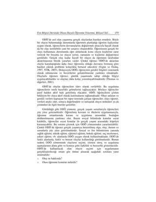 Fen Bilgisi Dersinde Olaya Dayalı Öğrenme Yönetimi, Bilişsel Stil…         155

     ODÖ’de asıl olan yaşanmış gerçek olaylardan hareket etmektir. Böyle
bir olayın bulunmadığı durumlarda öğretmen planladığı öğretim faaliyetine
uygun olarak, öğrencilerin davranışlarını değiştirmek amacıyla hayalî olarak
da bir olay üretilebilir yani bir senaryo oluşturabilir. Öğretmenin gerçek bir
olayı kullanması durumunda eğer anlatılacak konu olayın kişilerine zarar
verecek bir boyutta ise olayın yerini, zamanını ve kişilerini değiştirmesi
gereklidir. Gerçek olay kadar hayalî bir olayın da öğretmen tarafından
aktarılmasının büyük yararları vardır. Çünkü öğrenci ODÖ’de aktarılan
olayla karşılaştığında daha önce öğrenmiş olduğu davranış formuna göre
hareket ederek problemi kolaylıkla bertaraf edecektir (Ergün ve Özdaş,
1997; YÖK, 2003). Dolayısıyla ODÖ, öğrencinin gerekli bilgileri sistematik
olarak edinmesine ve becerilerini geliştirilmesine yardımcı olmaktadır.
Olaylarla öğrenen öğrenci, günlük yaşamında sahip olduğu bilgiyi
uygulayabilmekte ve olayları daha kolay yorumlayabilmektedir (Thomas ve
diğerleri, 2001).
     ODÖ’de olaylar öğrencilere ödev olarak verilebilir. Bu uygulama
öğrencilerin sınıfa hazırlıklı gelmelerini sağlayacaktır. Böylece öğrenciler
pasif halden aktif hale getirilmiş olacaktır. ODÖ, öğrencilerin çözüm
bekleyen bir olaya aktif olarak katılmalarını sağlamaktadır. Olayı anlatan ve
gerekli verileri kapsayan bir rapor üzerinde çalışan öğrenciler; olayı öğrenir,
verileri analiz eder, sonucu değerlendirir ve tartışarak olayın nedenleri ya da
çözümleri ile ilgili öneriler getirirler.
     Görüldüğü gibi ODÖ yöntemi, gerçek yaşam sorunlarıyla öğrencileri
yüz yüze getirmektedir. Öğrenilmiş kavram ve ilkelerin uygulanmasıyla,
öğrenme ortamlarında kuram ve uygulama arasındaki boşluğun
doldurulmasına yardımcı olur. Bazen sosyal bilimlerde konular soyut
kalabilir, öğrenciler soyut konular ile gerçek yaşam arasındaki köprüyü
kuramayabilir. Bu sorunu çözmek için ODÖ yönteminden yararlanılabilir.
Çünkü ODÖ’de öğrenci gerçek yaşantıya benzetilmiş olgu, olay, durum ve
sorunlarla yüz yüze getirilmektedir. Sosyal ve fen bilimlerinin yanında
sağlık eğitimi, teknik eğitim, eğitimci eğitimi, hukuk eğitimi, suç incelemesi,
askeri eğitim, vb. alanlarda ODÖ yaygın olarak kullanılmaktadır. ODÖ’de
farklı alanlarda, farklı ve benzer olaylar kullanıldığı görülmektedir. Bunun
nedeni ODÖ yönteminde olayların seçimi, izlenen süreç ve uygulama
aşamalarının alana göre ve konuya göre farklılık ve benzerlik göstermesidir.
ODÖ’de kullanılacak          olan    olayın      seçimi   için    uygulamanın
gerçekleştirileceği ortam göz önüne alınarak aşağıdaki sorulara yanıt
aranmalıdır:
o Olay ne hakkında?
o Olası öğrenme konuları nelerdir?
 