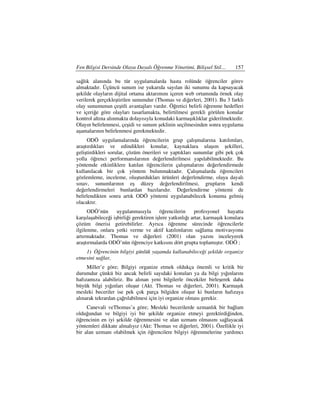 Fen Bilgisi Dersinde Olaya Dayalı Öğrenme Yönetimi, Bilişsel Stil…           157

sağlık alanında bu tür uygulamalarda hasta rolünde öğrenciler görev
almaktadır. Üçüncü sunum ise yukarıda sayılan iki sunumu da kapsayacak
şekilde olayların dijital ortama aktarımını içeren web ortamında örnek olay
verilerek gerçekleştirilen sunumdur (Thomas ve diğerleri, 2001). Bu 3 farklı
olay sunumunun çeşitli avantajları vardır. Öğretici belirli öğrenme hedefleri
ve içeriğe göre olayları tasarlamakta, belirtilmesi gerekli görülen konular
kontrol altına alınmakta dolayısıyla konudaki karmaşıklıklar giderilmektedir.
Olayın belirlenmesi, çeşidi ve sunum şeklinin seçilmesinden sonra uygulama
aşamalarının belirlenmesi gerekmektedir.
     ODÖ uygulamalarında öğrencilerin grup çalışmalarına katılımları,
araştırdıkları ve edindikleri konular, kaynaklara ulaşım şekilleri,
geliştirdikleri sorular, çözüm önerileri ve yaptıkları sunumlar gibi pek çok
yolla öğrenci performanslarının değerlendirilmesi yapılabilmektedir. Bu
yöntemde etkinliklere katılan öğrencilerin çalışmalarını değerlendirmede
kullanılacak bir çok yöntem bulunmaktadır. Çalışmalarda öğrencileri
gözlemleme, inceleme, oluşturdukları ürünleri değerlendirme, olaya dayalı
sınav, sunumlarının eş düzey değerlendirilmesi, grupların kendi
değerlendirmeleri bunlardan bazılarıdır. Değerlendirme yöntemi de
belirlendikten sonra artık ODÖ yöntemi uygulanabilecek konuma gelmiş
olacaktır.
      ODÖ’nün       uygulanmasıyla       öğrencilerin     profesyonel     hayatta
karşılaşabileceği işbirliği gerektiren işlere yatkınlığı artar, karmaşık konulara
çözüm önerisi getirebilirler. Ayrıca öğrenme sürecinde öğrencilerle
ilgilenme, onlara yetki verme ve aktif katılımlarını sağlama motivasyonu
artırmaktadır. Thomas ve diğerleri (2001) olan yazını inceleyerek
araştırmalarda ODÖ’nün öğrenciye katkısını dört grupta toplamıştır. ODÖ ;
    1) Öğrencinin bilgiyi günlük yaşamda kullanabileceği şekilde organize
etmesini sağlar,
     Miller’e göre; Bilgiyi organize etmek oldukça önemli ve kritik bir
durumdur çünkü biz ancak belirli sayıdaki konuları ya da bilgi yığınlarını
hafızamıza alabiliriz. Bu alınan yeni bilgilerle öncekiler birleşerek daha
büyük bilgi yığınları oluşur (Akt. Thomas ve diğerleri, 2001). Karmaşık
mesleki beceriler ise pek çok parça bilgiden oluşur ki bunların hafızaya
alınarak tekrardan çağrılabilmesi için iyi organize olması gerekir.
     Canevali veThomas’a göre; Mesleki becerilerde uzmanlık bir bağlam
olduğundan ve bilgiyi iyi bir şekilde organize etmeyi gerektirdiğinden,
öğrencinin en iyi şekilde öğrenmesini ve alan uzmanı olmasını sağlayacak
yöntemleri dikkate almalıyız (Akt: Thomas ve diğerleri, 2001). Özellikle iyi
bir alan uzmanı olabilmek için öğrencilere bilgiyi öğrenmelerine yardımcı
 