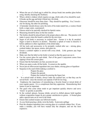  Where the use of a fresh egg is called for, always break into another glass before 
using, thereby checking the freshness. 
 When a drink is shaken which requires an egg, whole cube of ice should be used . 
It breaks up the egg and help it blend into t he drink. 
 Glassware should be more than clean - They should be sparkling. Use 2 towels - 
one for drying, the other for polishing. 
 A bartender should always carry the tools of his trade match box, a waiters friend 
knife, a cigar cutter, a pen/pencil. 
 Glasses need to be specially checked for lipstick stains. 
 Measuring should be done on the bar counter. 
 The bottles should be placed back in the proper places after use. The practice will 
make it easier when the brand is called for the next time. 
 Sugar of all kinds is necessary in cocktail bars. Ensure it is dry & uncaked. 
Sugar is hard to dissolve in alcohol. Therefore a splash of water to dissolve it 
before addition to other ingredients of the drink helps. 
 All bar tools and accessories to be promptly washed after use - mixing glass, 
cocktail shaker, bar spoon, strains, shot glass etc. 
 Ensure a cocktail napkin is served with every drink. Little gestures pay huge 
dividends. 
 Make sure that the label on the bottle is turned so that the guest can see it. 
 Use the correct glass for each drink. Part of the guest’s enjoyment comes from 
sipping it from the correct glass. 
 Ensure that the bartenders are fast, accurate & neat 
 When you open a soda, till the bottle. It conserves the sparkle. 
 Never put an effervescent ingredient into your shaker, mixing glass or liquidizer 
 Sequence to be used whilst making a cocktail is 
- Prepare the glass 
- Prepare the garnish 
- Prepare the cocktail by pouring the liquor last. 
 In a mixed order of drinks, always make the cocktail last, so that they can be 
served fresh - since the mixture can separate if left for too long. 
 Emphasize the importance of remembering a favorite brand or mixed drink of 
your regular guests. It is a compliment that they appreciate. Remembering their 
names is just as important. 
 The guest who come alone tends to get impatient quickly observe and serve 
‘loners’ as quickly as possible. 
 In the cocktail glasses, because drinks served in chilled glasses hold together 
without evaporation longer & give greater satisfaction to guests. A frosted glass 
adds a special taste on its own to the drink. 
 Ensure that cocktail recipes use followed exactly. 
 As you finish pouring a drink, twist the bottle. It prevents spillage 
 Pour the cheapest ingredient into a mixing glass or a cocktails shaker first. If you 
make a mistake, you will have wasted only the cheapest, and not the most 
expensive. 
 