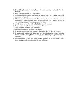  Never fill a glass to the brim. Spillage will result in a messy counter/table/spoilt 
Clothes. 
 Check glasses regularly for chipped edges. 
 Great bartenders organize their mise-en-place of work at a regular pace with 
minimum movement. 
 Showmanship is as important in the bar as in any dining area. It can be done in 
many ways - in preparing the drinks and serving them with a flourish or even in 
the polishing of a glass by holding it up to the light. 
 A rubber mat on the floor will make the bar-area slip resistant. 
 Keep tables supplied with clean ash-trays at all times 
 ‘Sell’ cocktails you know you make well. 
 Profit margins should always be kept in mind 
 It is dangerous and bad taste to allow a champagne cork to ‘pop’ on removal. 
 It is acceptable in a busy bar to use your own pre-mixes such as a ready seasoned 
tomato juice for Bloody Mary’s, a sour pre-mix of lemon juice, gomme syrup & 
egg white. 
 Decoration of a cocktail and mixed drink is a matter for the individual. Apart 
from being expensive, it makes a drink look ludicrous. 
 