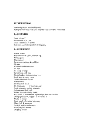 REFRIGERATIONS 
Defrosting should be done regularly 
Refrigerators with 2 doors (one on either side) should be considered 
BAR COUNTER 
Guest side - 42” 
Barman side = 34 - 36” 
Guest side should be padded 
Foot rails adds to the comfort of the guest. 
BAR EQUIPMENT 
Boston shaker 
Standard shaker - glass, strainer, cap. 
Mixing glass 
The strainer( ) 
Bar spoon - twisting & muddling 
Blender 
Waiters friend/Cork screw 
Ice pick 
Ice scoop or tongs 
Fermit tongs with fork 
Plastic buckets for transporting ----- 
Bottle ship or empty cases 
Crown cork bottle opener 
Bitters bottle 
Electric drink mixer 
Electric juice e------or hand squeezer 
Spirit measures - optical measures 
Stainless steel fruit knife 
Straws, st-----and cherry sticks 
M----cured to crush known sugar orange peel) swizzle stick 
Champagne cooler, stopper - to avoid less of --- 
Muslin or funnel 
Good supply of practical glassware 
Glass cloth & serviettes 
Cocktail napkins and coasters 
Plastic or glass stirrers 
Chopping boards 
 