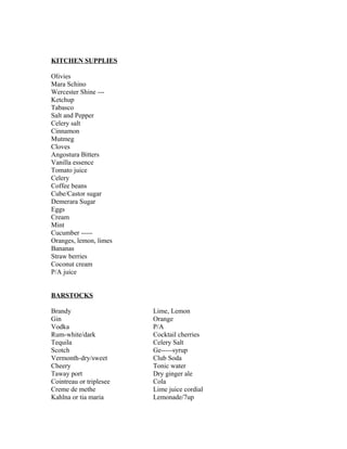 KITCHEN SUPPLIES 
Olivies 
Mara Schino 
Wercester Shine --- 
Ketchup 
Tabasco 
Salt and Pepper 
Celery salt 
Cinnamon 
Mutmeg 
Cloves 
Angostura Bitters 
Vanilla essence 
Tomato juice 
Celery 
Coffee beans 
Cube/Castor sugar 
Demerara Sugar 
Eggs 
Cream 
Mint 
Cucumber ----- 
Oranges, lemon, limes 
Bananas 
Straw berries 
Coconut cream 
P/A juice 
BARSTOCKS 
Brandy Lime, Lemon 
Gin Orange 
Vodka P/A 
Rum-white/dark Cocktail cherries 
Tequila Celery Salt 
Scotch Ge-----syrup 
Vermonth-dry/sweet Club Soda 
Cheery Tonic water 
Taway port Dry ginger ale 
Cointreau or triplesee Cola 
Creme de methe Lime juice cordial 
Kahlna or tia maria Lemonade/7up 
 