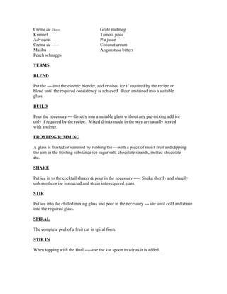 Creme de ca--- Grate mutmeg 
Kumnel Tamota juice 
Advocoat P/a juice 
Creme de ----- Coconut cream 
Malibu Angonstusa bitters 
Peach schnapps 
TERMS 
BLEND 
Put the ----into the electric blender, add crushed ice if required by the recipe or 
blend until the required consistency is achieved. Pour unstained into a suitable 
glass. 
BUILD 
Pour the necessary --- directly into a suitable glass without any pre-mixing add ice 
only if required by the recipe. Mixed drinks made in the way are usually served 
with a stirrer. 
FROSTING/RIMMING 
A glass is frosted or summed by rubbing the ---with a piece of moist fruit and dipping 
the aim in the frosting substance ice sugar salt, chocolate strands, melted chocolate 
etc. 
SHAKE 
Put ice in to the cocktail shaker & pour in the necessary ----. Shake shortly and sharply 
unless otherwise instructed and strain into required glass. 
STIR 
Put ice into the chilled mixing glass and pour in the necessary --- stir until cold and strain 
into the required glass. 
SPIRAL 
The complete peel of a fruit cut in spiral form. 
STIR IN 
When topping with the final -----use the kar spoon to stir as it is added. 
 