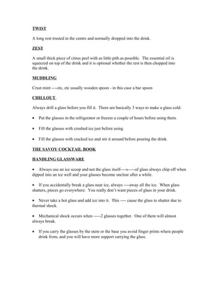 TWIST 
A long rest trusted in the centre and normally dropped into the drink. 
ZEST 
A small thick piece of citrus peel with as little pith as possible. The essential oil is 
squeezed on top of the drink and it is optional whether the rest is then chopped into 
the drink. 
MUDDLING 
Crust mint ----etc, etc usually wooden spoon - in this case a bar spoon 
CHILLOUT 
Always drill a glass before you fill it. There are basically 3 ways to make a glass cold: 
· Put the glasses in the refrigerator or freezer a couple of hours before using them. 
· Fill the glasses with crushed ice just before using 
· Fill the glasses with cracked ice and stir it around before pouring the drink. 
THE SAVOY COCKTAIL BOOK 
HANDLING GLASSWARE 
· Always use an ice scoop and not the glass itself----s-----of glass always chip off when 
dipped into an ice well and your glasses become unclear after a while. 
· If you accidentally break a glass near ice, always ----away all the ice. When glass 
shatters, pieces go everywhere. You really don’t want pieces of glass in your drink. 
· Never take a hot glass and add ice into it. This ---- cause the glass to shatter due to 
thermal shock. 
· Mechanical shock occurs when -----2 glasses together. One of them will almost 
always break. 
· If you carry the glasses by the stem or the base you avoid finger prints where people 
drink from, and you will have more support carrying the glass. 
