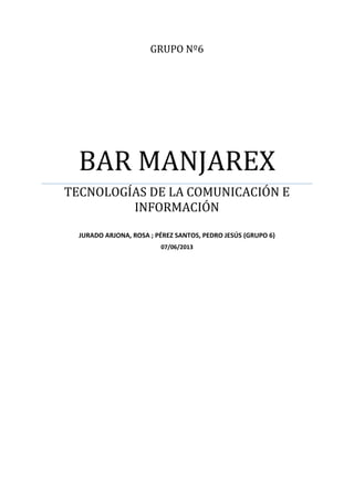 GRUPO Nº6
BAR MANJAREX
TECNOLOGÍAS DE LA COMUNICACIÓN E
INFORMACIÓN
JURADO ARJONA, ROSA ; PÉREZ SANTOS, PEDRO JESÚS (GRUPO 6)
07/06/2013
 