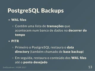 PostgreSQL Backups
WAL ﬁles
Contêm uma lista de transações que
acontecem num banco de dados no decorrer do
tempo
PITR
Primeiro o PostgreSQL restaura o data
directory (também chamado de base backup)
Em seguida, restaura o conteúdo dos WAL ﬁles
até o ponto desejado
2ndQuadrant / PGBR 2017 13
 