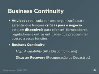 Business Con nuity
A vidade realizada por uma organização para
garantir que funções crí cas para o negócio
estejam disponíveis para clientes, fornecedores,
reguladores e outras entidades que precisam ter
acesso a essas funções.
Business Con nuity:
High Availability (Alta Disponibilidade)
Disaster Recovery (Recuperação de Desastres)
2ndQuadrant / PGBR 2017 16
 