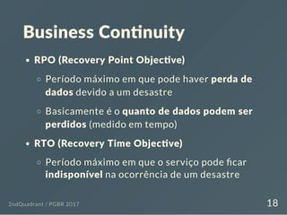 Business Con nuity
RPO (Recovery Point Objec ve)
Período máximo em que pode haver perda de
dados devido a um desastre
Basicamente é o quanto de dados podem ser
perdidos (medido em tempo)
RTO (Recovery Time Objec ve)
Período máximo em que o serviço pode car
indisponível na ocorrência de um desastre
2ndQuadrant / PGBR 2017 18
 