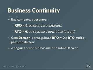 Business Con nuity
Basicamente, queremos:
RPO = 0, ou seja, zero data-loss
RTO = 0, ou seja, zero downtime (utopia)
Com Barman, conseguimos RPO = 0 e RTO muito
próximo de zero
A seguir entenderemos melhor sobre Barman
2ndQuadrant / PGBR 2017 19
 