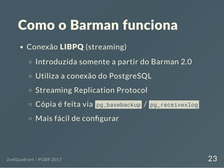 Como o Barman funciona
Conexão LIBPQ (streaming)
Introduzida somente a partir do Barman 2.0
Utiliza a conexão do PostgreSQL
Streaming Replication Protocol
Cópia é feita via pg_basebackup / pg_receivexlog
Mais fácil de con gurar
2ndQuadrant / PGBR 2017 23
 