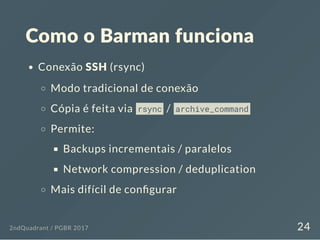 Como o Barman funciona
Conexão SSH (rsync)
Modo tradicional de conexão
Cópia é feita via rsync / archive_command
Permite:
Backups incrementais / paralelos
Network compression / deduplication
Mais difícil de con gurar
2ndQuadrant / PGBR 2017 24
 