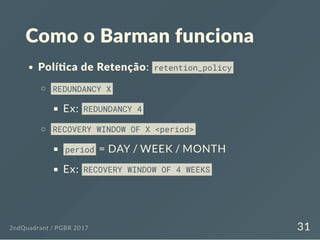 Como o Barman funciona
Polí ca de Retenção: retention_policy
REDUNDANCY X
Ex: REDUNDANCY 4
RECOVERY WINDOW OF X <period>
period = DAY / WEEK / MONTH
Ex: RECOVERY WINDOW OF 4 WEEKS
2ndQuadrant / PGBR 2017 31
 