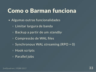 Como o Barman funciona
Algumas outras funcionalidades
Limitar largura de banda
Backup a partir de um standby
Compressão de WAL les
Synchronous WAL streaming (RPO = 0)
Hook scripts
Parallel jobs
2ndQuadrant / PGBR 2017 33
 
