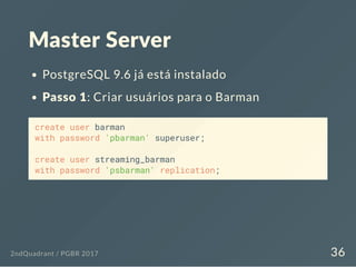 Master Server
PostgreSQL 9.6 já está instalado
Passo 1: Criar usuários para o Barman
create user barman
with password 'pbarman' superuser;
create user streaming_barman
with password 'psbarman' replication;
2ndQuadrant / PGBR 2017 36
 