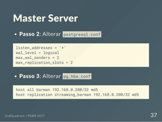 Master Server
Passo 2: Alterar postgresql.conf
listen_addresses = '*'
wal_level = logical
max_wal_senders = 2
max_replication_slots = 2
Passo 3: Alterar pg_hba.conf
host all barman 192.168.0.200/32 md5
host replication streaming_barman 192.168.0.200/32 md5
2ndQuadrant / PGBR 2017 37
 