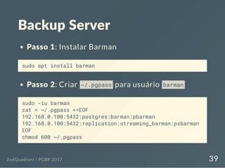 Backup Server
Passo 1: Instalar Barman
sudo apt install barman
Passo 2: Criar ~/.pgpass para usuário barman
sudo -iu barman
cat > ~/.pgpass <<EOF
192.168.0.100:5432:postgres:barman:pbarman
192.168.0.100:5432:replication:streaming_barman:psbarman
EOF
chmod 600 ~/.pgpass
2ndQuadrant / PGBR 2017 39
 