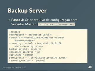 Backup Server
Passo 3: Criar arquivo de con guração para
Servidor Master: /etc/barman.d/master.conf
[master]
description = "My Master Server"
conninfo = host=192.168.0.100 user=barman
dbname=postgres
streaming_conninfo = host=192.168.0.100
user=streaming_barman
backup_method = postgres
streaming_archiver = on
slot_name = barman
path_prefix = "/usr/lib/postgresql/9.6/bin/"
recovery_options = 'get-wal'
2ndQuadrant / PGBR 2017 40
 