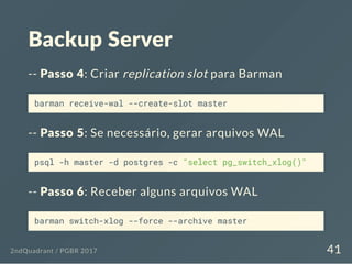 Backup Server
-- Passo 4: Criar replication slot para Barman
barman receive-wal --create-slot master
-- Passo 5: Se necessário, gerar arquivos WAL
psql -h master -d postgres -c "select pg_switch_xlog()"
-- Passo 6: Receber alguns arquivos WAL
barman switch-xlog --force --archive master
2ndQuadrant / PGBR 2017 41
 