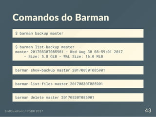Comandos do Barman
$ barman backup master
$ barman list-backup master
master 20170830T085901 - Wed Aug 30 08:59:01 2017
- Size: 5.8 GiB - WAL Size: 16.0 MiB
barman show-backup master 20170830T085901
barman list-files master 20170830T085901
barman delete master 20170830T085901
2ndQuadrant / PGBR 2017 43
 