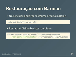 Restauração com Barman
No servidor onde for restaurar precisa instalar:
sudo apt install barman-cli
Restaurar último backup completo:
barman recover master latest --remote-ssh-command
"ssh postgres@newmaster" /var/lib/postgresql/9.6/main
2ndQuadrant / PGBR 2017 44
 