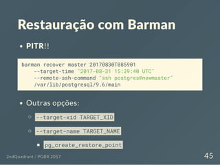 Restauração com Barman
PITR!!
barman recover master 20170830T085901
--target-time "2017-08-31 15:39:40 UTC"
--remote-ssh-command "ssh postgres@newmaster"
/var/lib/postgresql/9.6/main
Outras opções:
--target-xid TARGET_XID
--target-name TARGET_NAME
pg_create_restore_point
2ndQuadrant / PGBR 2017 45
 