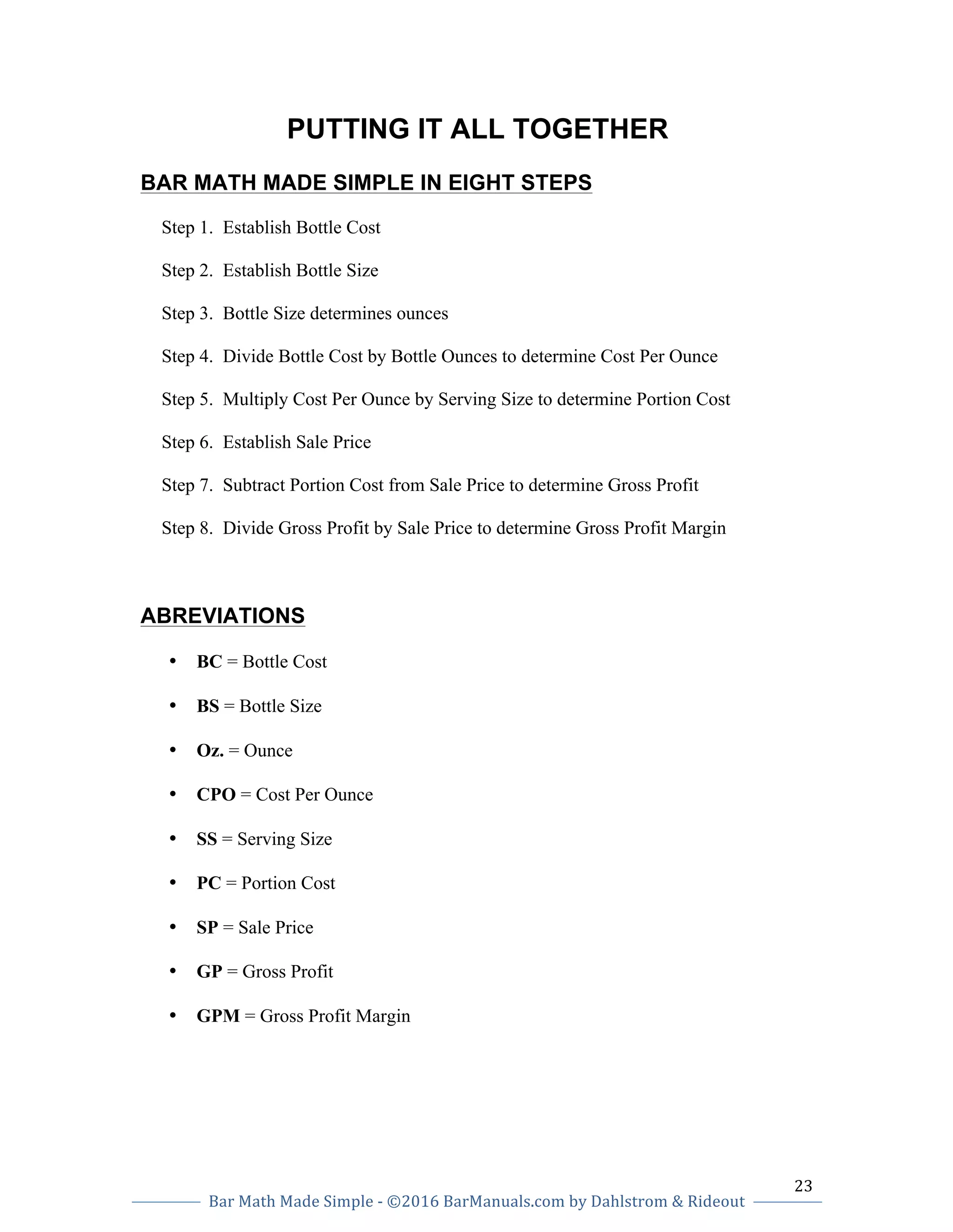 23		
Bar	Math	Made	Simple	-	©2016	BarManuals.com	by	Dahlstrom	&	Rideout	
	
	 	
PUTTING IT ALL TOGETHER
BAR MATH MADE SIMPLE IN EIGHT STEPS
Step 1. Establish Bottle Cost
Step 2. Establish Bottle Size
Step 3. Bottle Size determines ounces
Step 4. Divide Bottle Cost by Bottle Ounces to determine Cost Per Ounce
Step 5. Multiply Cost Per Ounce by Serving Size to determine Portion Cost
Step 6. Establish Sale Price
Step 7. Subtract Portion Cost from Sale Price to determine Gross Profit
Step 8. Divide Gross Profit by Sale Price to determine Gross Profit Margin
ABREVIATIONS
• BC = Bottle Cost
• BS = Bottle Size
• Oz. = Ounce
• CPO = Cost Per Ounce
• SS = Serving Size
• PC = Portion Cost
• SP = Sale Price
• GP = Gross Profit
• GPM = Gross Profit Margin
 